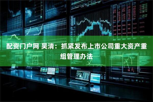 配资门户网 吴清：抓紧发布上市公司重大资产重组管理办法