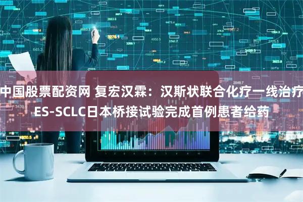 中国股票配资网 复宏汉霖：汉斯状联合化疗一线治疗ES-SCLC日本桥接试验完成首例患者给药