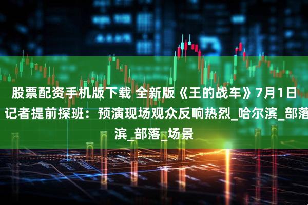 股票配资手机版下载 全新版《王的战车》7月1日首映丨记者提前探班：预演现场观众反响热烈_哈尔滨_部落_场景