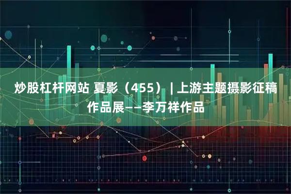 炒股杠杆网站 夏影（455） | 上游主题摄影征稿作品展——李万祥作品