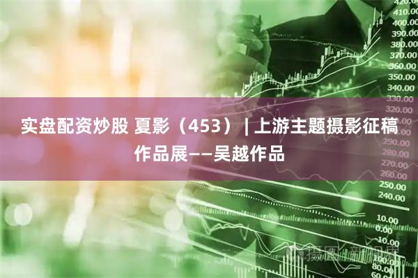 实盘配资炒股 夏影（453） | 上游主题摄影征稿作品展——吴越作品