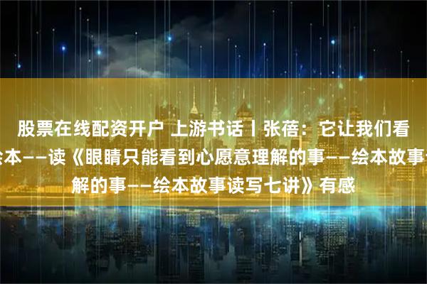 股票在线配资开户 上游书话丨张蓓：它让我们看到绘本，看懂绘本——读《眼睛只能看到心愿意理解的事——绘本故事读写七讲》有感