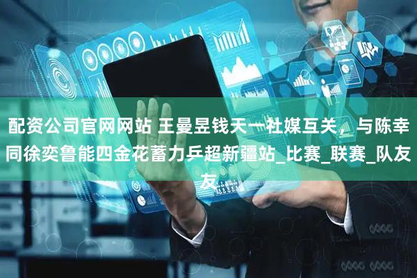 配资公司官网网站 王曼昱钱天一社媒互关，与陈幸同徐奕鲁能四金花蓄力乒超新疆站_比赛_联赛_队友