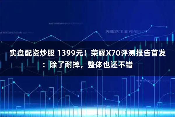 实盘配资炒股 1399元！荣耀X70评测报告首发：除了耐摔，整体也还不错