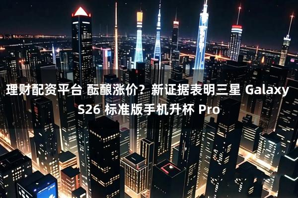 理财配资平台 酝酿涨价？新证据表明三星 Galaxy S26 标准版手机升杯 Pro
