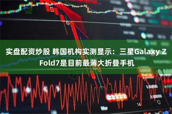 实盘配资炒股 韩国机构实测显示：三星Galaxy Z Fold7是目前最薄大折叠手机