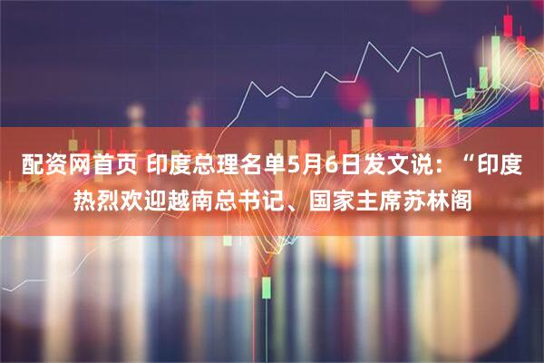 配资网首页 印度总理名单5月6日发文说：“印度热烈欢迎越南总书记、国家主席苏林阁