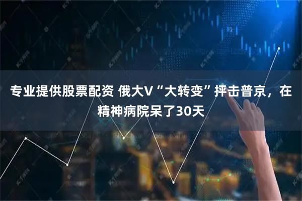 专业提供股票配资 俄大V“大转变”抨击普京，在精神病院呆了30天