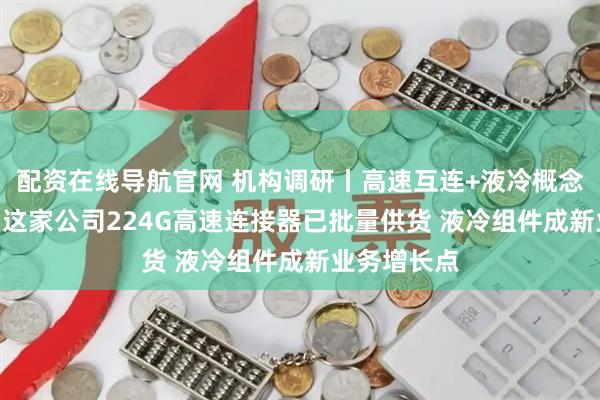 配资在线导航官网 机构调研丨高速互连+液冷概念+新能源车 这家公司224G高速连接器已批量供货 液冷组件成新业务增长点